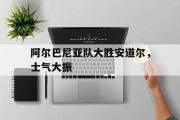 GOGO体育在线注册-阿尔巴尼亚队大胜安道尔，士气大振