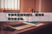 GOGO体育官方网址-中国男篮强势回归，赛场表现惊艳全场。