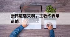 GOGO体育娱乐网页版-张伟遭遇失利，主教练表示遗憾。