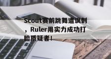 GOGO体育娱乐网页版-Scout赛前跳舞遭讽刺，Ruler用实力成功打脸质疑者！