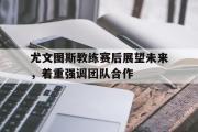 GOGO体育在线注册-尤文图斯教练赛后展望未来，着重强调团队合作
