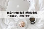 GOGO体育娱乐网页版-北京中赫国安客场轻松击败上海申花，稳坐榜首