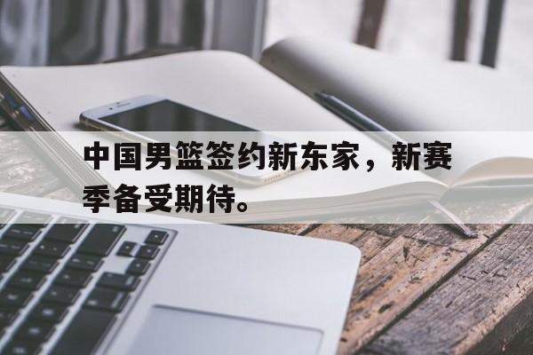 中国男篮签约新东家，新赛季备受期待。