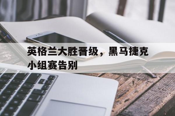 英格兰大胜晋级，黑马捷克小组赛告别