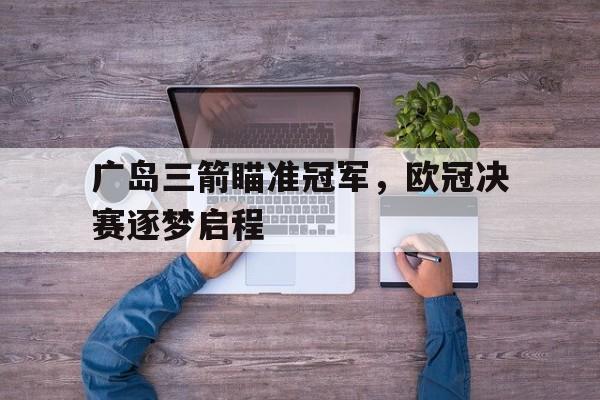 广岛三箭瞄准冠军，欧冠决赛逐梦启程