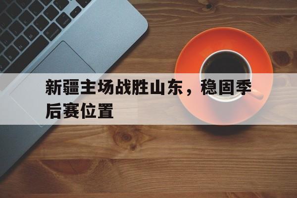新疆主场战胜山东，稳固季后赛位置