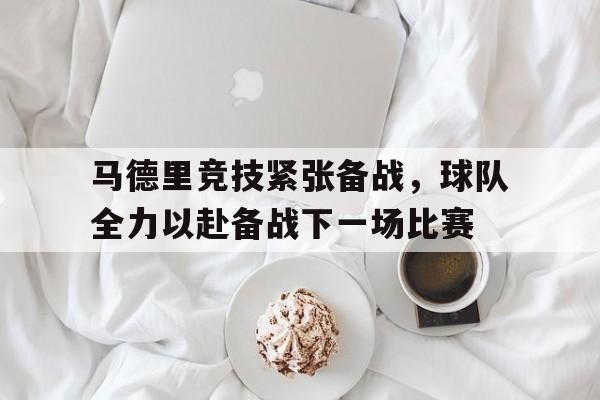 马德里竞技紧张备战，球队全力以赴备战下一场比赛