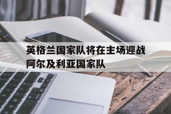 英格兰国家队将在主场迎战阿尔及利亚国家队